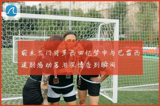 前米兰门将罗西回忆梦中与巴雷西道别感动落泪深情告别瞬间