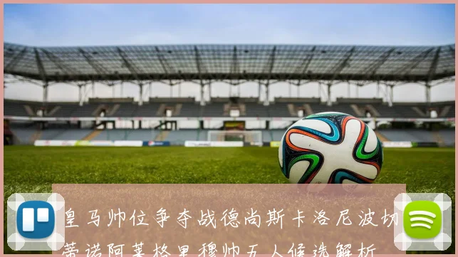 皇马帅位争夺战德尚斯卡洛尼波切蒂诺阿莱格里穆帅五人候选解析