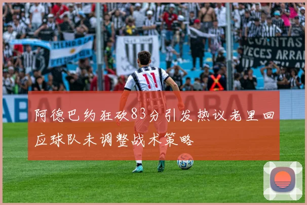 阿德巴约狂砍83分引发热议老里回应球队未调整战术策略