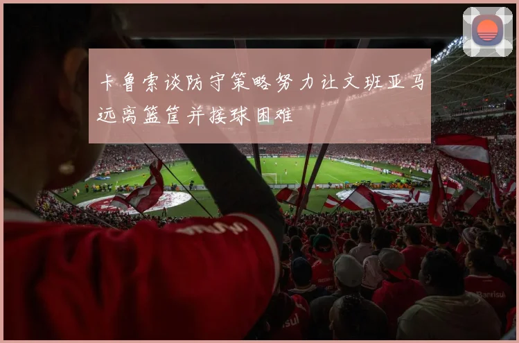 卡鲁索谈防守策略努力让文班亚马远离篮筐并接球困难