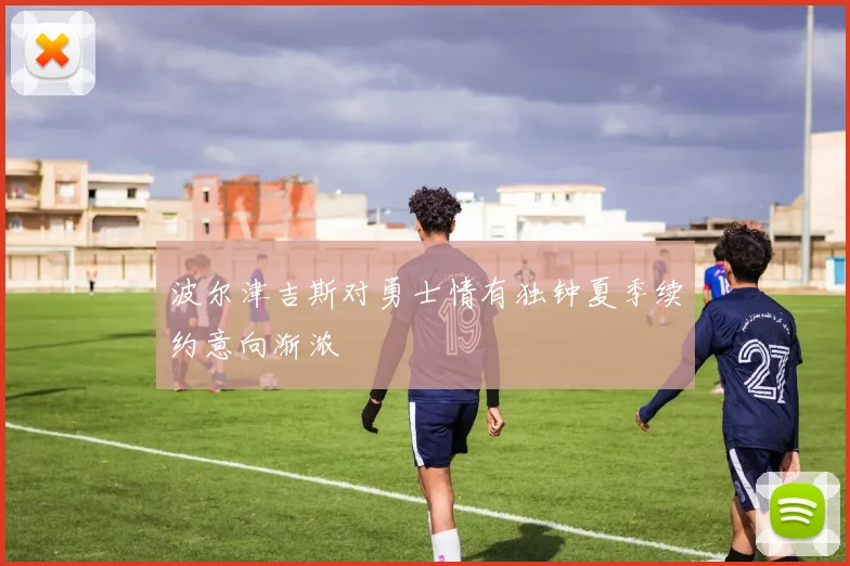 波尔津吉斯对勇士情有独钟夏季续约意向渐浓