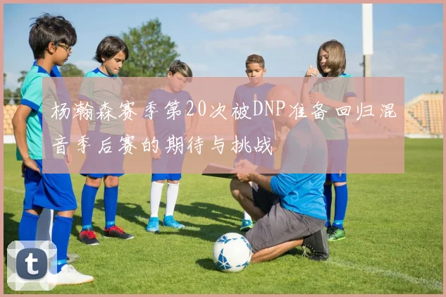 杨瀚森赛季第20次被DNP准备回归混音季后赛的期待与挑战