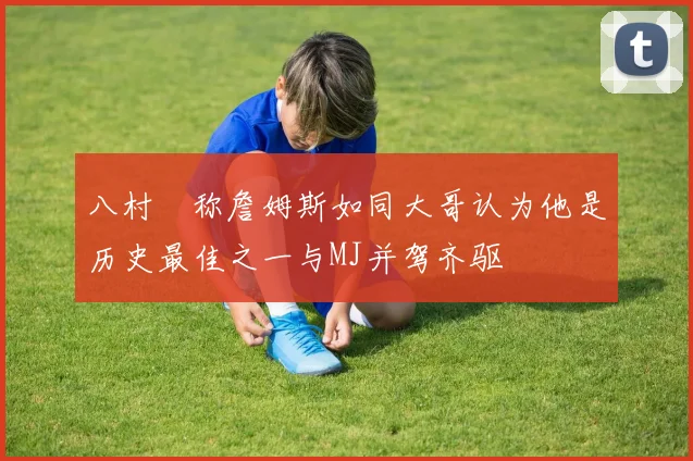 八村塁称詹姆斯如同大哥认为他是历史最佳之一与MJ并驾齐驱