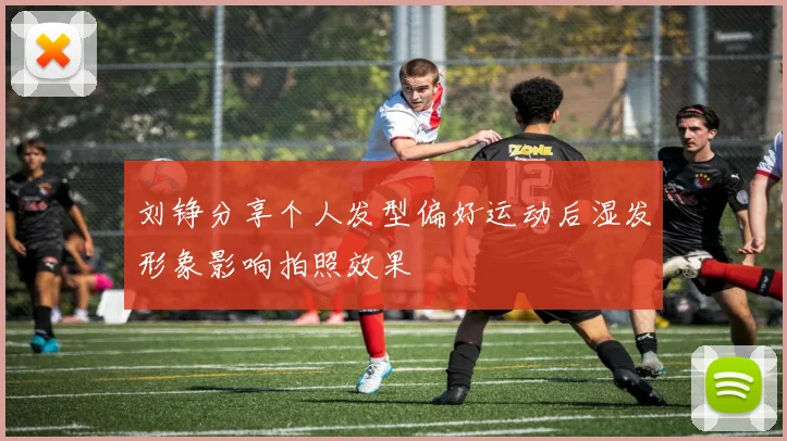 刘铮分享个人发型偏好运动后湿发形象影响拍照效果