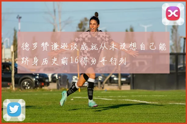 德罗赞谦逊谈成就从未设想自己能跻身历史前16得分手行列
