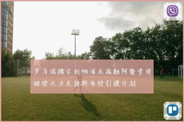 罗马诺揭示利物浦未接触阿隆索将继续大力支持斯洛特引援计划