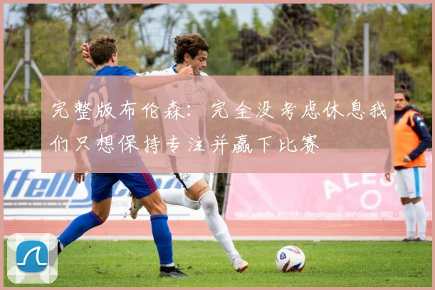 完整版布伦森：完全没考虑休息我们只想保持专注并赢下比赛