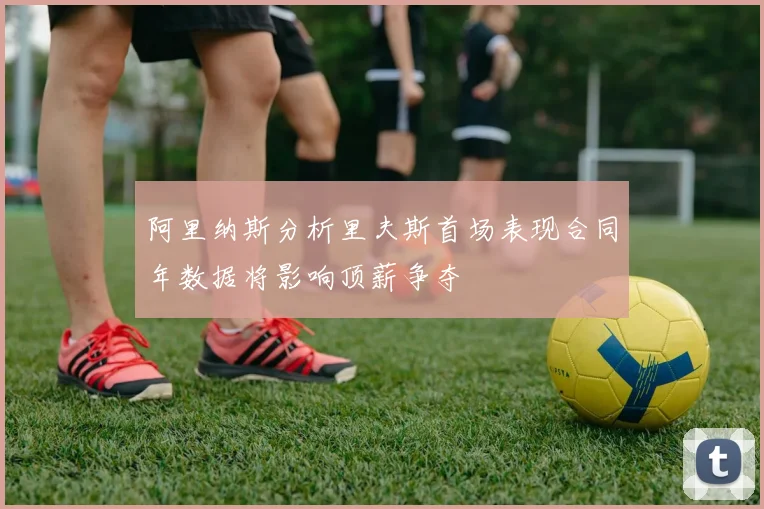 阿里纳斯分析里夫斯首场表现合同年数据将影响顶薪争夺