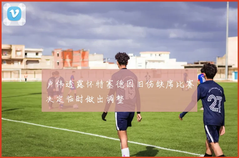 卢伟透露怀特塞德因旧伤缺席比赛决定临时做出调整