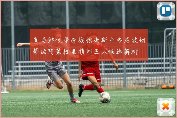 皇马帅位争夺战德尚斯卡洛尼波切蒂诺阿莱格里穆帅五人候选解析